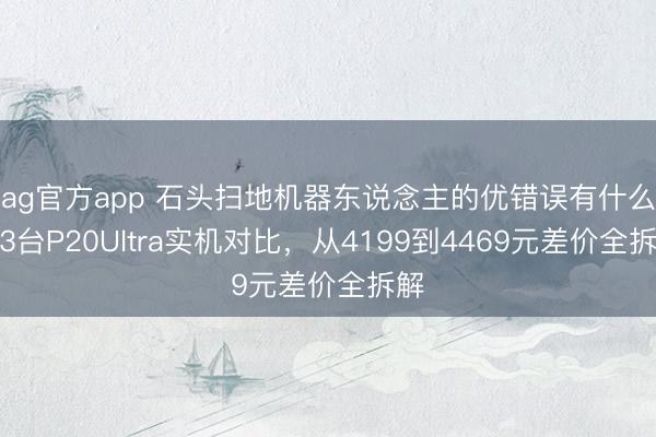 ag官方app 石头扫地机器东说念主的优错误有什么?3台P20Ultra实机对比,从4199到4469元差价全拆解