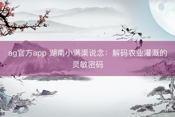 ag官方app 湖南小满渠说念：解码农业灌溉的灵敏密码