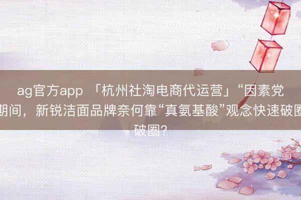 ag官方app 「杭州社淘电商代运营」“因素党”期间，新锐洁面品牌奈何靠“真氨基酸”观念快速破圈？