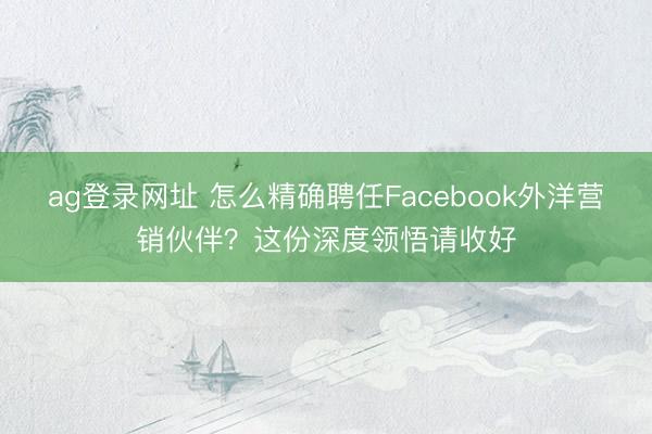 ag登录网址 怎么精确聘任Facebook外洋营销伙伴？这份深度领悟请收好