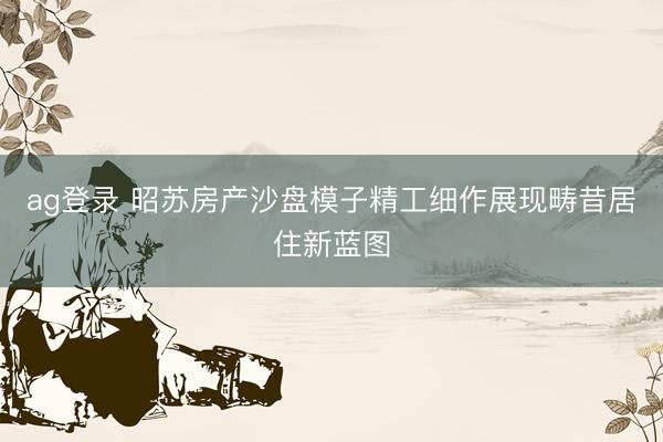 ag登录 昭苏房产沙盘模子精工细作展现畴昔居住新蓝图