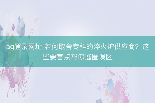 ag登录网址 若何取舍专科的淬火炉供应商？这些要害点帮你逃匿误区