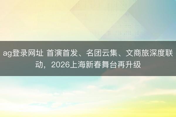 ag登录网址 首演首发、名团云集、文商旅深度联动，2026上海新春舞台再升级
