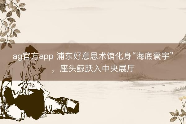ag官方app 浦东好意思术馆化身“海底寰宇”，座头鲸跃入中央展厅