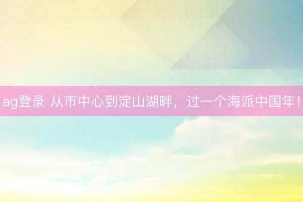 ag登录 从市中心到淀山湖畔,过一个海派中国年!