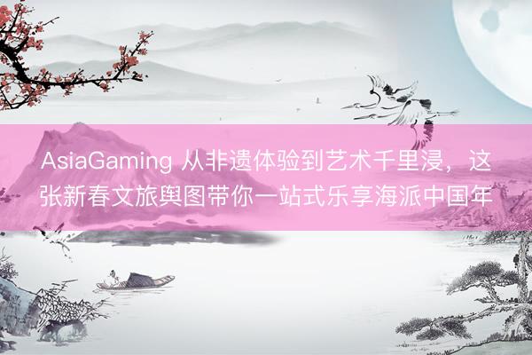 AsiaGaming 从非遗体验到艺术千里浸，这张新春文旅舆图带你一站式乐享海派中国年