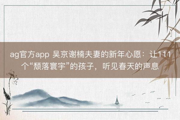 ag官方app 吴京谢楠夫妻的新年心愿:让111个“颓落寰宇”的孩子,听见春天的声息