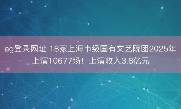 ag登录网址 18家上海市级国有文艺院团2025年上演10677场！上演收入3.8亿元