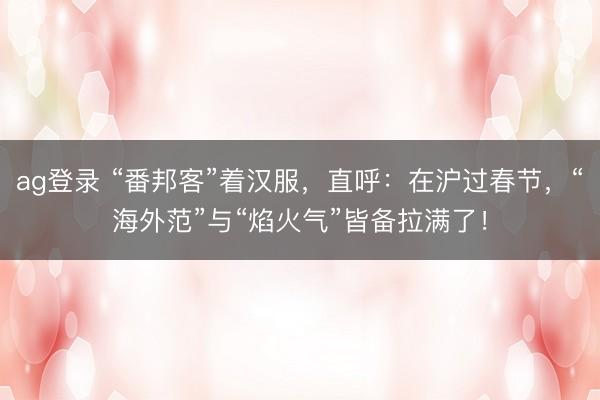 ag登录 “番邦客”着汉服，直呼：在沪过春节，“海外范”与“焰火气”皆备拉满了！