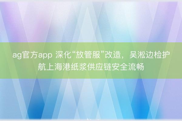 ag官方app 深化“放管服”改造，吴淞边检护航上海港纸浆供应链安全流畅