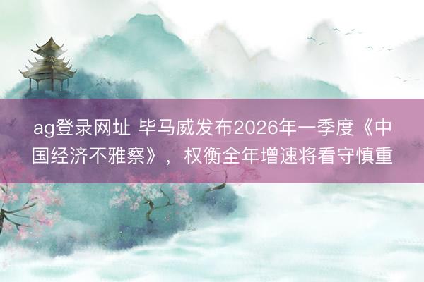 ag登录网址 毕马威发布2026年一季度《中国经济不雅察》，权衡全年增速将看守慎重