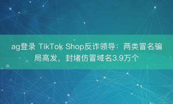ag登录 TikTok Shop反诈领导：两类冒名骗局高发，封堵仿冒域名3.9万个