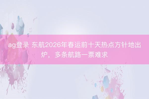 ag登录 东航2026年春运前十天热点方针地出炉，多条航路一票难求