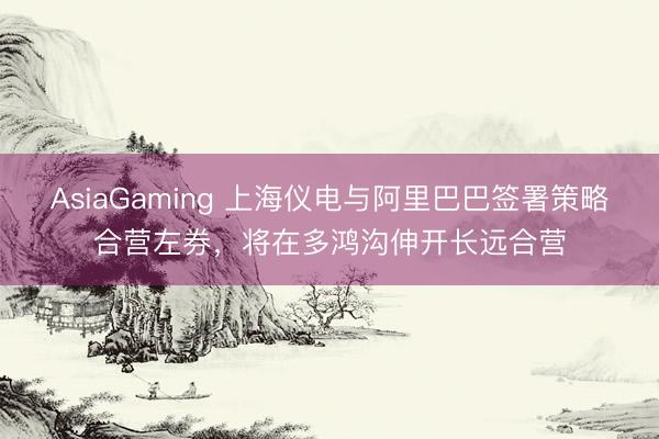 AsiaGaming 上海仪电与阿里巴巴签署策略合营左券，将在多鸿沟伸开长远合营