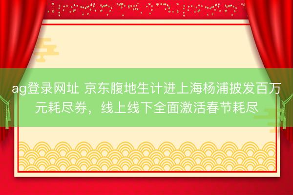 ag登录网址 京东腹地生计进上海杨浦披发百万元耗尽券，线上线下全面激活春节耗尽