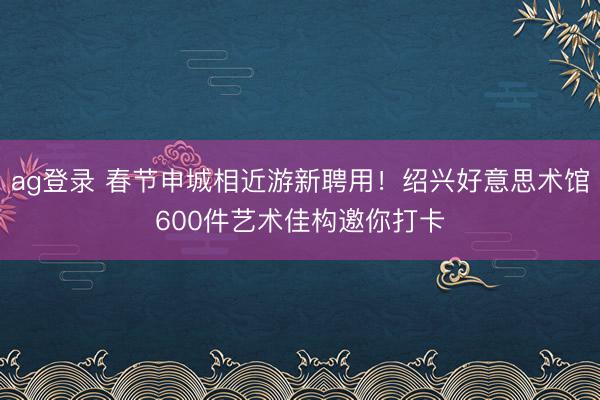 ag登录 春节申城相近游新聘用！绍兴好意思术馆600件艺术佳构邀你打卡