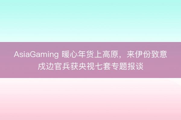 AsiaGaming 暖心年货上高原，来伊份致意戍边官兵获央视七套专题报谈