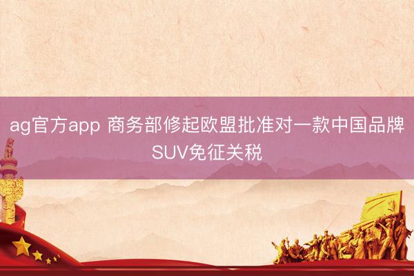 ag官方app 商务部修起欧盟批准对一款中国品牌SUV免征关税