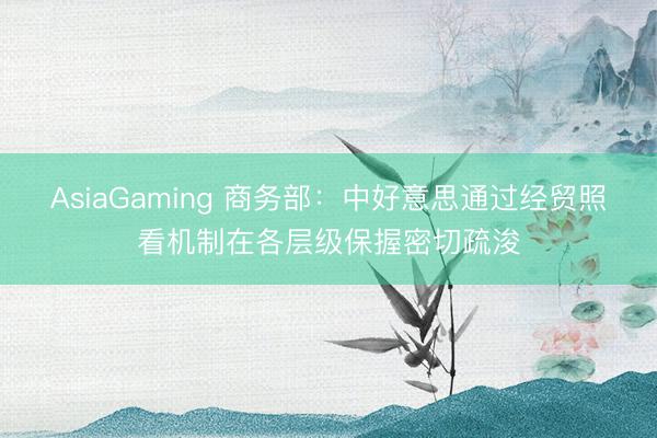 AsiaGaming 商务部：中好意思通过经贸照看机制在各层级保握密切疏浚