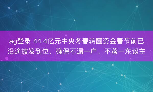 ag登录 44.4亿元中央冬春转圜资金春节前已沿途披发到位，确保不漏一户、不落一东谈主