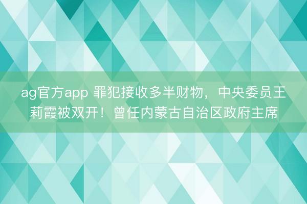 ag官方app 罪犯接收多半财物，中央委员王莉霞被双开！曾任内蒙古自治区政府主席