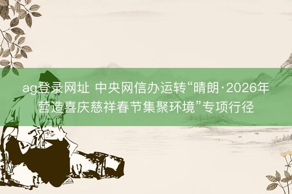 ag登录网址 中央网信办运转“晴朗·2026年营造喜庆慈祥春节集聚环境”专项行径