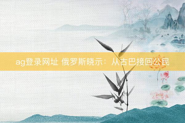 ag登录网址 俄罗斯晓示：从古巴接回公民