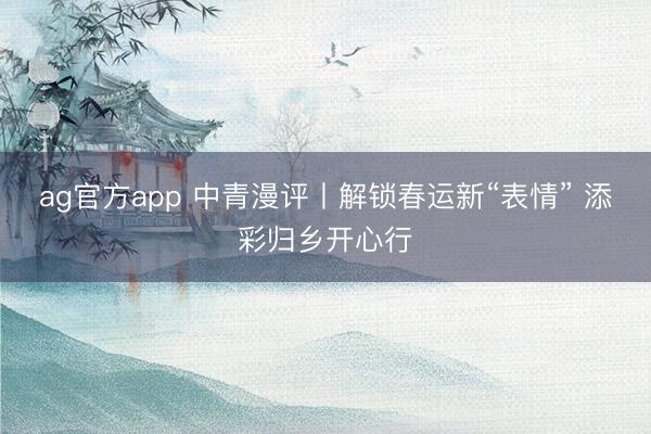 ag官方app 中青漫评丨解锁春运新“表情” 添彩归乡开心行