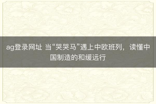 ag登录网址 当“哭哭马”遇上中欧班列，读懂中国制造的和缓远行