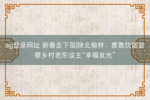 ag登录网址 新春走下层|陕北榆林：褭褭炊烟督察乡村老东谈主“幸福食光”