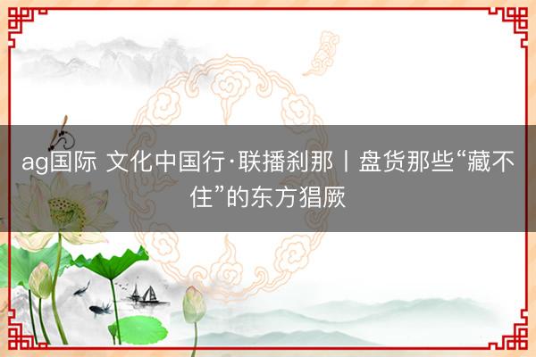 ag国际 文化中国行·联播刹那丨盘货那些“藏不住”的东方猖厥