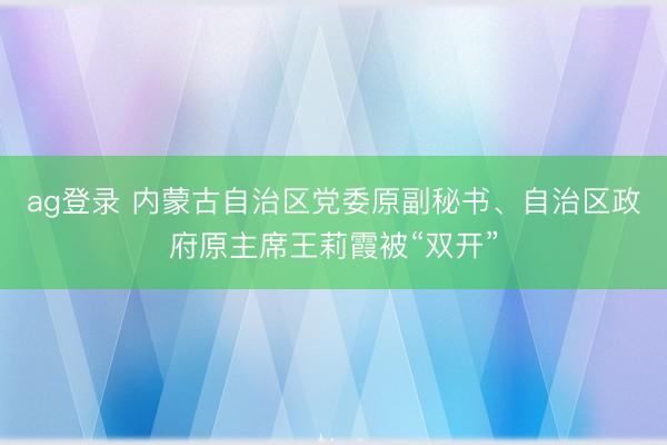 ag登录 内蒙古自治区党委原副秘书、自治区政府原主席王莉霞被“双开”