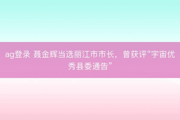 ag登录 聂金辉当选丽江市市长，曾获评“宇宙优秀县委通告”