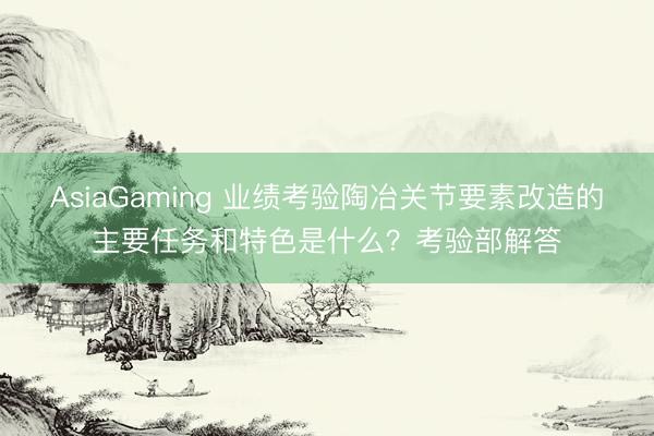 AsiaGaming 业绩考验陶冶关节要素改造的主要任务和特色是什么？考验部解答