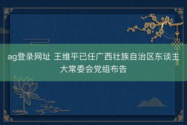 ag登录网址 王维平已任广西壮族自治区东谈主大常委会党组布告