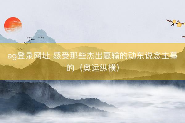 ag登录网址 感受那些杰出赢输的动东说念主蓦的（奥运纵横）