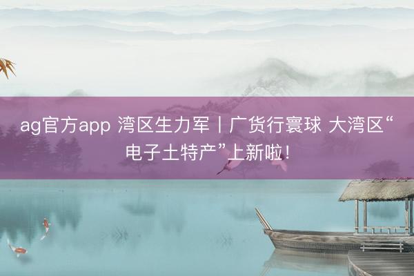 ag官方app 湾区生力军丨广货行寰球 大湾区“电子土特产”上新啦！