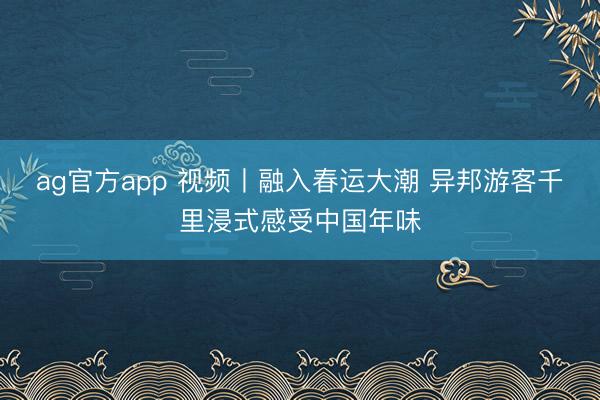 ag官方app 视频丨融入春运大潮 异邦游客千里浸式感受中国年味