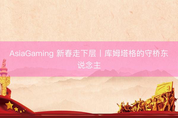 AsiaGaming 新春走下层丨库姆塔格的守桥东说念主