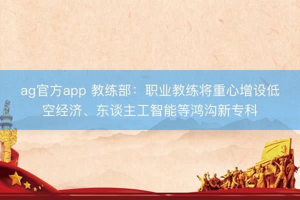 ag官方app 教练部：职业教练将重心增设低空经济、东谈主工智能等鸿沟新专科