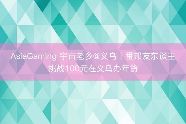 AsiaGaming 宇宙老乡@义乌丨番邦友东谈主挑战100元在义乌办年货