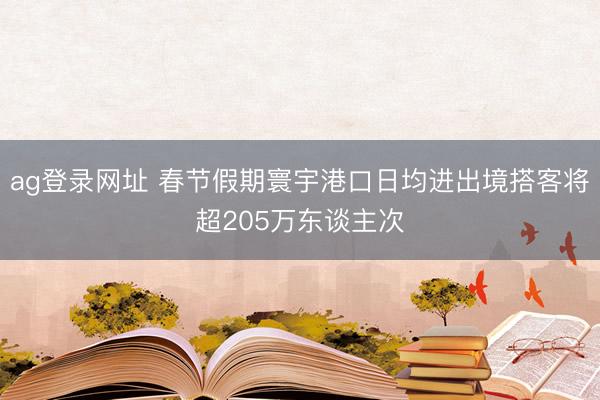 ag登录网址 春节假期寰宇港口日均进出境搭客将超205万东谈主次