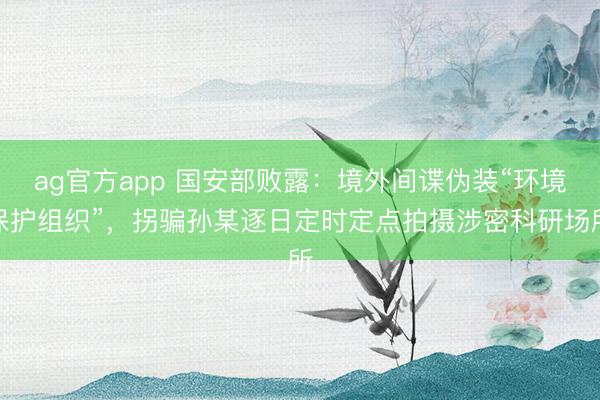 ag官方app 国安部败露：境外间谍伪装“环境保护组织”，拐骗孙某逐日定时定点拍摄涉密科研场所
