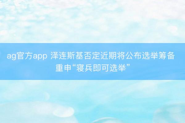 ag官方app 泽连斯基否定近期将公布选举筹备 重申“寝兵即可选举”