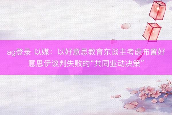 ag登录 以媒：以好意思教育东谈主考虑布置好意思伊谈判失败的“共同业动决策”