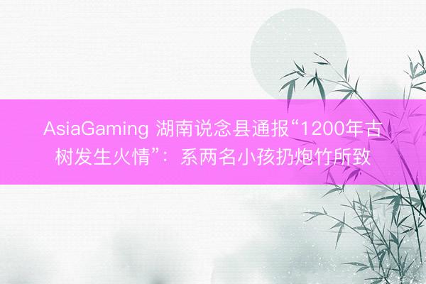AsiaGaming 湖南说念县通报“1200年古树发生火情”：系两名小孩扔炮竹所致
