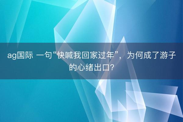 ag国际 一句“快喊我回家过年”，为何成了游子的心绪出口？