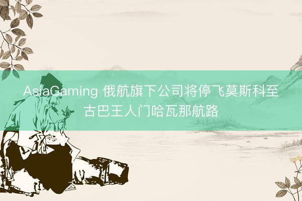AsiaGaming 俄航旗下公司将停飞莫斯科至古巴王人门哈瓦那航路