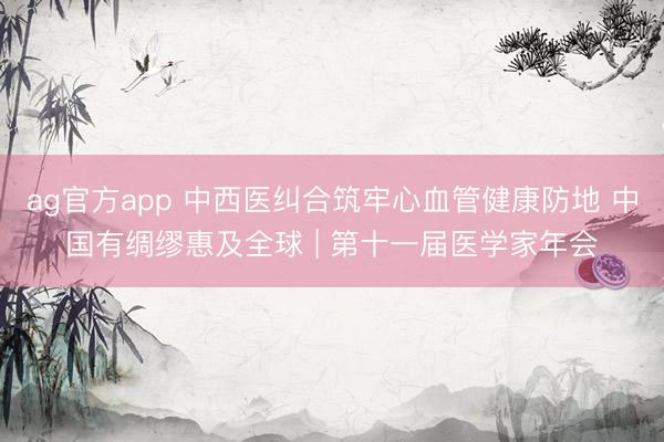 ag官方app 中西医纠合筑牢心血管健康防地 中国有绸缪惠及全球 | 第十一届医学家年会