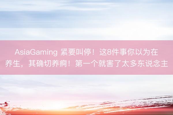 AsiaGaming 紧要叫停！这8件事你以为在养生，其确切养痾！第一个就害了太多东说念主